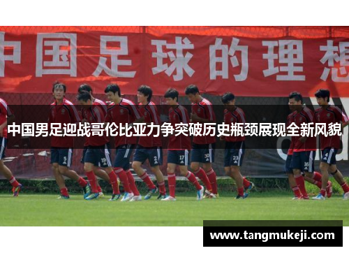 中国男足迎战哥伦比亚力争突破历史瓶颈展现全新风貌